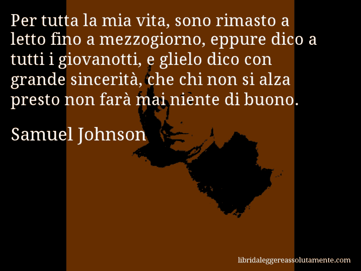 Aforisma di Samuel Johnson : Per tutta la mia vita, sono rimasto a letto fino a mezzogiorno, eppure dico a tutti i giovanotti, e glielo dico con grande sincerità, che chi non si alza presto non farà mai niente di buono.