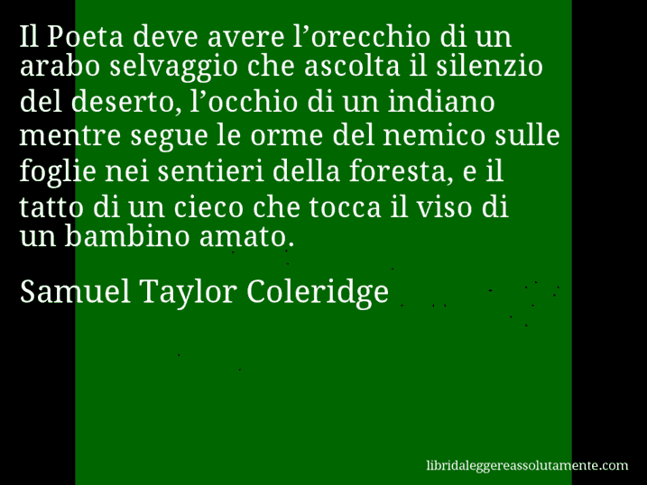 Aforisma di Samuel Taylor Coleridge : Il Poeta deve avere l’orecchio di un arabo selvaggio che ascolta il silenzio del deserto, l’occhio di un indiano mentre segue le orme del nemico sulle foglie nei sentieri della foresta, e il tatto di un cieco che tocca il viso di un bambino amato.