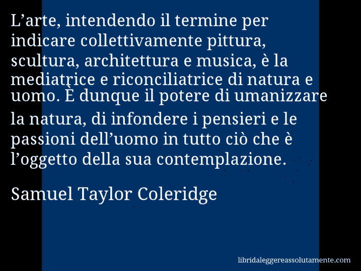 Aforisma di Samuel Taylor Coleridge : L’arte, intendendo il termine per indicare collettivamente pittura, scultura, architettura e musica, è la mediatrice e riconciliatrice di natura e uomo. È dunque il potere di umanizzare la natura, di infondere i pensieri e le passioni dell’uomo in tutto ciò che è l’oggetto della sua contemplazione.