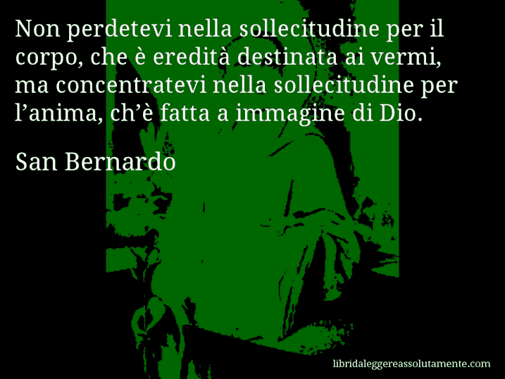 Aforisma di San Bernardo : Non perdetevi nella sollecitudine per il corpo, che è eredità destinata ai vermi, ma concentratevi nella sollecitudine per l’anima, ch’è fatta a immagine di Dio.