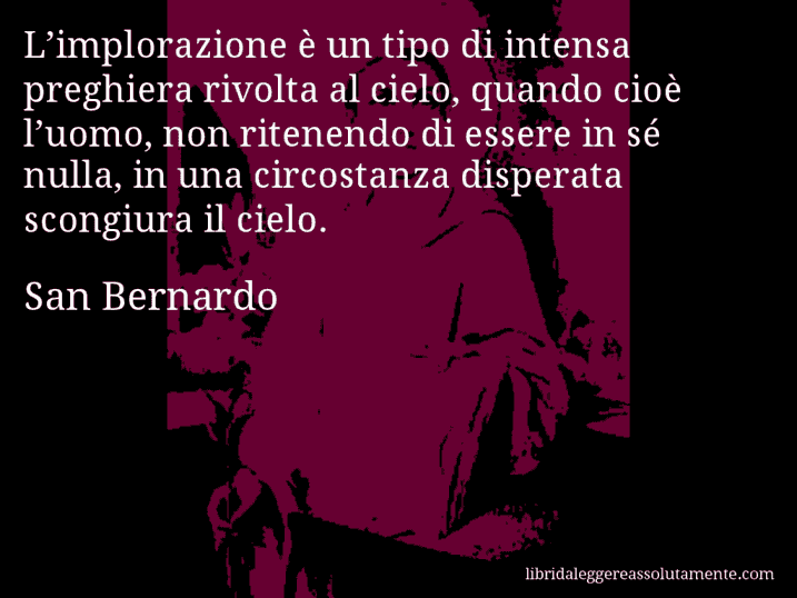 Aforisma di San Bernardo : L’implorazione è un tipo di intensa preghiera rivolta al cielo, quando cioè l’uomo, non ritenendo di essere in sé nulla, in una circostanza disperata scongiura il cielo.