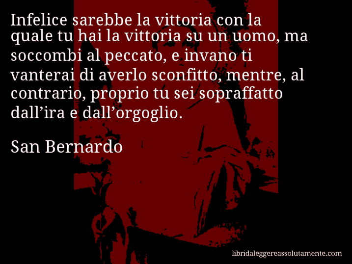 Aforisma di San Bernardo : Infelice sarebbe la vittoria con la quale tu hai la vittoria su un uomo, ma soccombi al peccato, e invano ti vanterai di averlo sconfitto, mentre, al contrario, proprio tu sei sopraffatto dall’ira e dall’orgoglio.