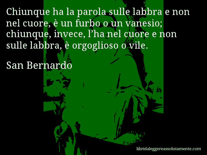 Aforisma di San Bernardo : Chiunque ha la parola sulle labbra e non nel cuore, è un furbo o un vanesio; chiunque, invece, l’ha nel cuore e non sulle labbra, è orgoglioso o vile.