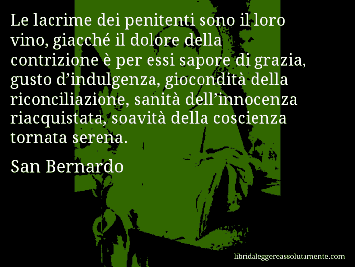 Aforisma di San Bernardo : Le lacrime dei penitenti sono il loro vino, giacché il dolore della contrizione è per essi sapore di grazia, gusto d’indulgenza, giocondità della riconciliazione, sanità dell’innocenza riacquistata, soavità della coscienza tornata serena.