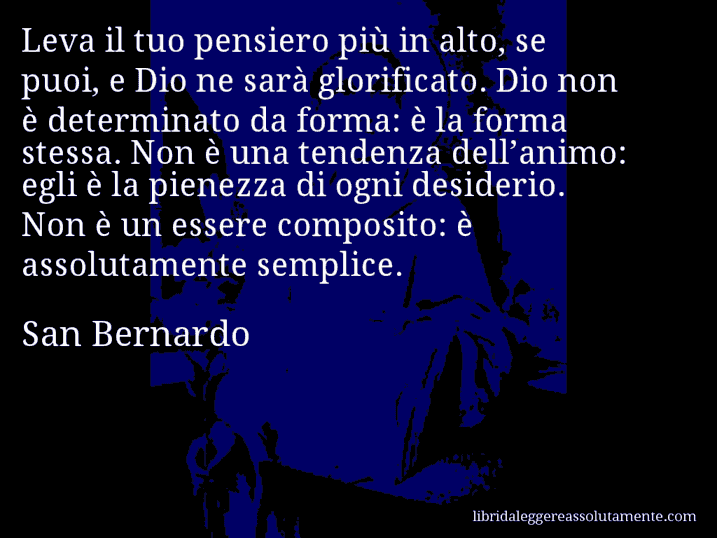 Aforisma di San Bernardo : Leva il tuo pensiero più in alto, se puoi, e Dio ne sarà glorificato. Dio non è determinato da forma: è la forma stessa. Non è una tendenza dell’animo: egli è la pienezza di ogni desiderio. Non è un essere composito: è assolutamente semplice.