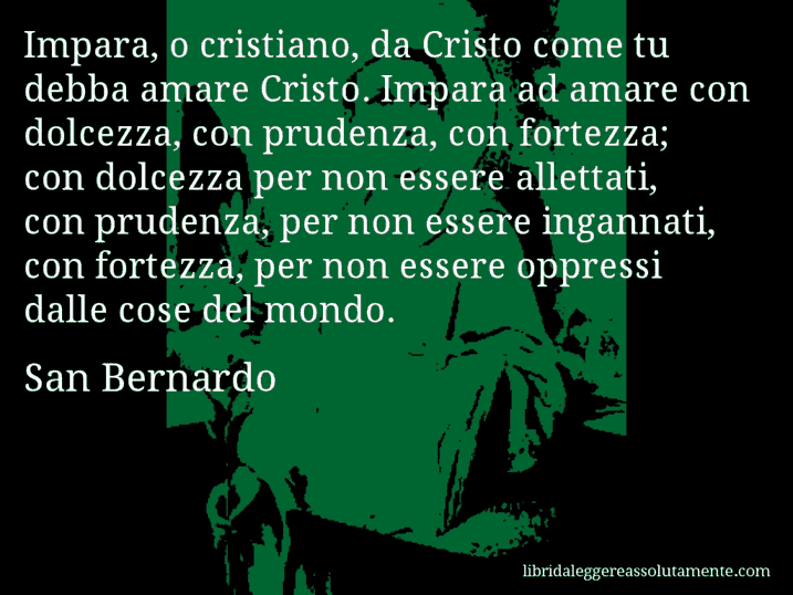 Aforisma di San Bernardo : Impara, o cristiano, da Cristo come tu debba amare Cristo. Impara ad amare con dolcezza, con prudenza, con fortezza; con dolcezza per non essere allettati, con prudenza, per non essere ingannati, con fortezza, per non essere oppressi dalle cose del mondo.