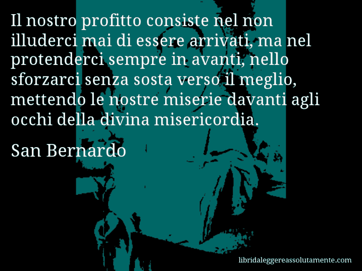 Aforisma di San Bernardo : Il nostro profitto consiste nel non illuderci mai di essere arrivati, ma nel protenderci sempre in avanti, nello sforzarci senza sosta verso il meglio, mettendo le nostre miserie davanti agli occhi della divina misericordia.