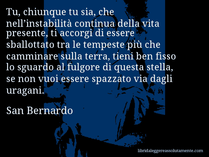 Aforisma di San Bernardo : Tu, chiunque tu sia, che nell’instabilità continua della vita presente, ti accorgi di essere sballottato tra le tempeste più che camminare sulla terra, tieni ben fisso lo sguardo al fulgore di questa stella, se non vuoi essere spazzato via dagli uragani.