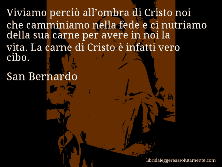 Aforisma di San Bernardo : Viviamo perciò all’ombra di Cristo noi che camminiamo nella fede e ci nutriamo della sua carne per avere in noi la vita. La carne di Cristo è infatti vero cibo.