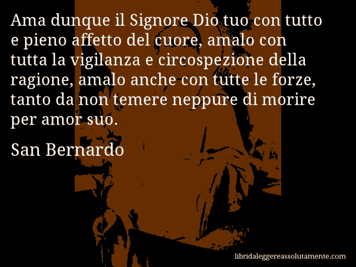 Aforisma di San Bernardo : Ama dunque il Signore Dio tuo con tutto e pieno affetto del cuore, amalo con tutta la vigilanza e circospezione della ragione, amalo anche con tutte le forze, tanto da non temere neppure di morire per amor suo.