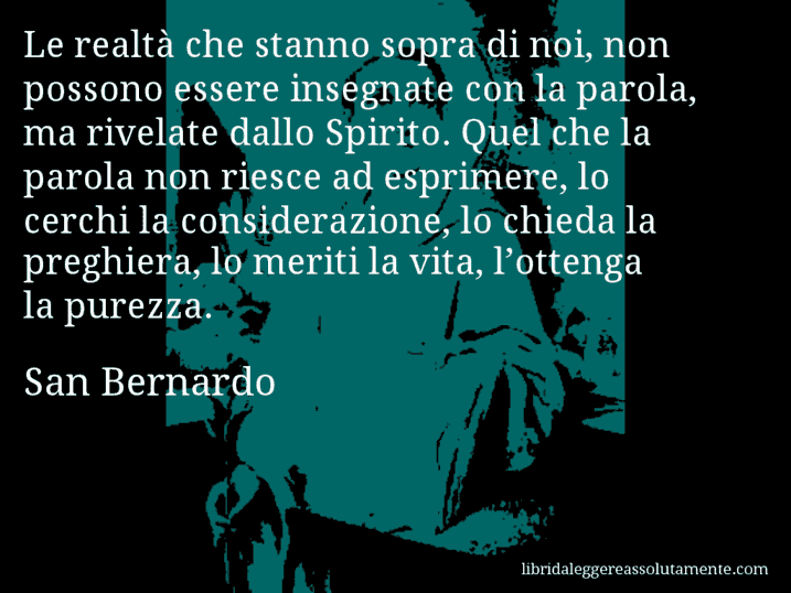 Aforisma di San Bernardo : Le realtà che stanno sopra di noi, non possono essere insegnate con la parola, ma rivelate dallo Spirito. Quel che la parola non riesce ad esprimere, lo cerchi la considerazione, lo chieda la preghiera, lo meriti la vita, l’ottenga la purezza.