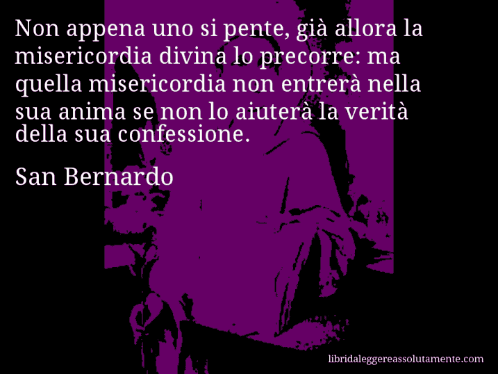 Aforisma di San Bernardo : Non appena uno si pente, già allora la misericordia divina lo precorre: ma quella misericordia non entrerà nella sua anima se non lo aiuterà la verità della sua confessione.