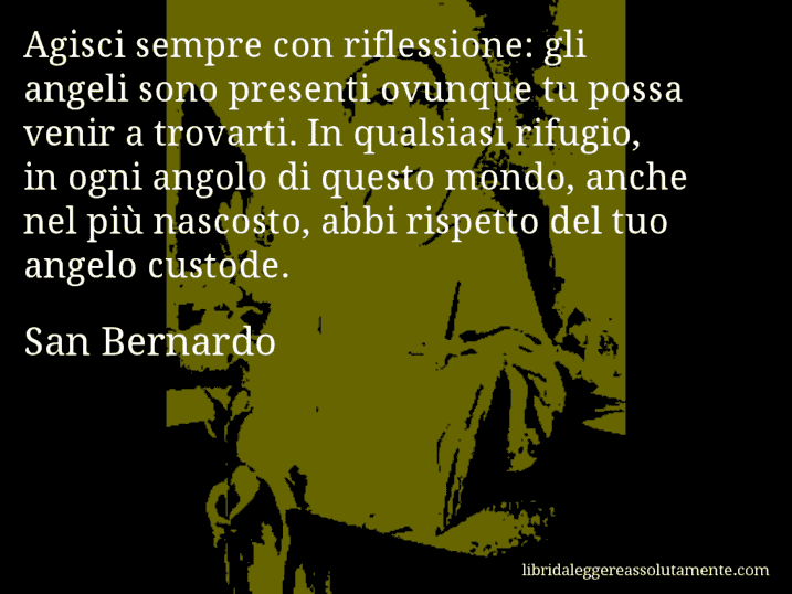 Aforisma di San Bernardo : Agisci sempre con riflessione: gli angeli sono presenti ovunque tu possa venir a trovarti. In qualsiasi rifugio, in ogni angolo di questo mondo, anche nel più nascosto, abbi rispetto del tuo angelo custode.