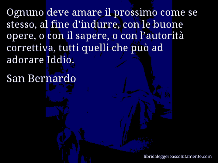 Aforisma di San Bernardo : Ognuno deve amare il prossimo come se stesso, al fine d’indurre, con le buone opere, o con il sapere, o con l’autorità correttiva, tutti quelli che può ad adorare Iddio.