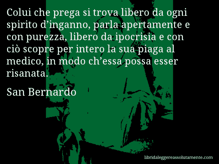 Aforisma di San Bernardo : Colui che prega si trova libero da ogni spirito d’inganno, parla apertamente e con purezza, libero da ipocrisia e con ciò scopre per intero la sua piaga al medico, in modo ch’essa possa esser risanata.