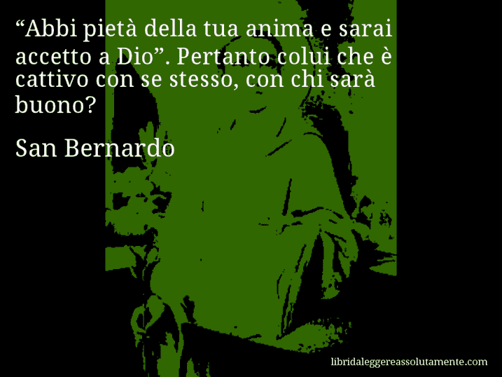 Aforisma di San Bernardo : “Abbi pietà della tua anima e sarai accetto a Dio”. Pertanto colui che è cattivo con se stesso, con chi sarà buono?