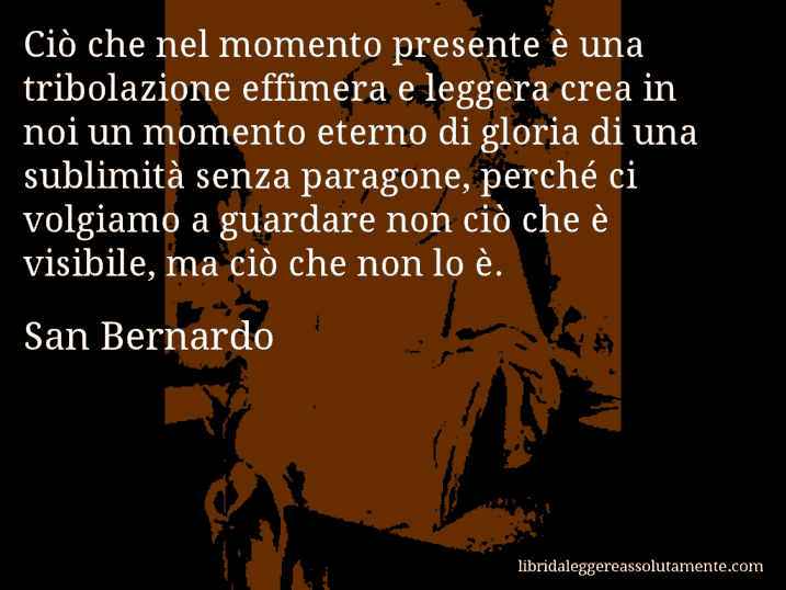 Aforisma di San Bernardo : Ciò che nel momento presente è una tribolazione effimera e leggera crea in noi un momento eterno di gloria di una sublimità senza paragone, perché ci volgiamo a guardare non ciò che è visibile, ma ciò che non lo è.