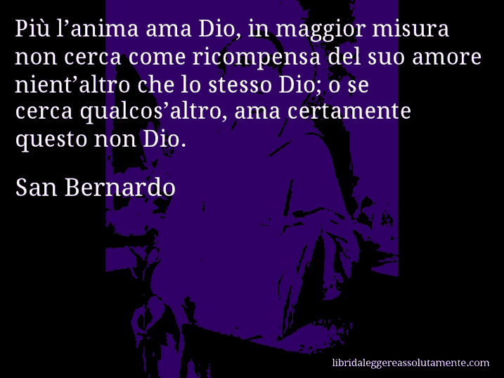 Aforisma di San Bernardo : Più l’anima ama Dio, in maggior misura non cerca come ricompensa del suo amore nient’altro che lo stesso Dio; o se cerca qualcos’altro, ama certamente questo non Dio.