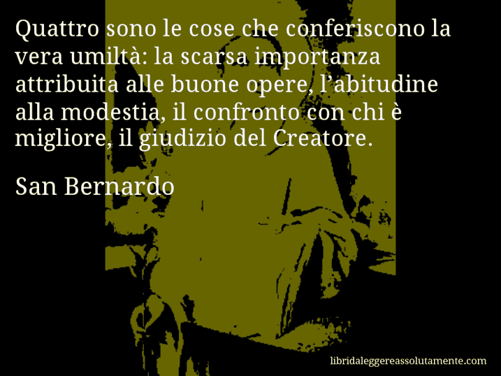 Aforisma di San Bernardo : Quattro sono le cose che conferiscono la vera umiltà: la scarsa importanza attribuita alle buone opere, l’abitudine alla modestia, il confronto con chi è migliore, il giudizio del Creatore.