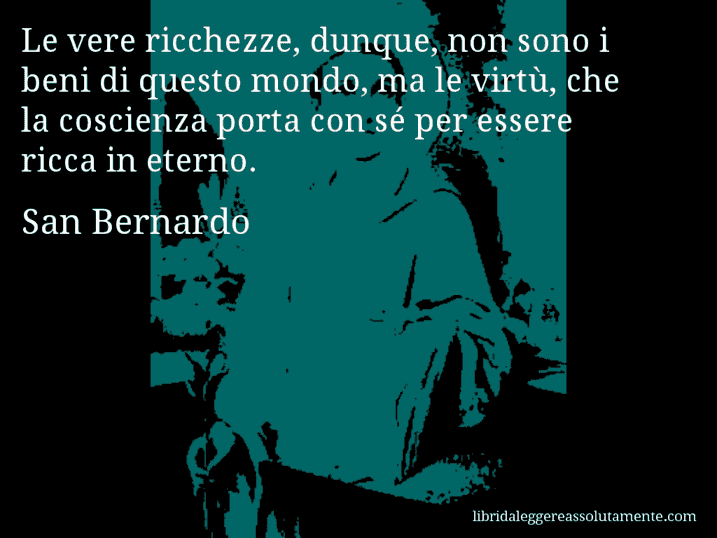 Aforisma di San Bernardo : Le vere ricchezze, dunque, non sono i beni di questo mondo, ma le virtù, che la coscienza porta con sé per essere ricca in eterno.