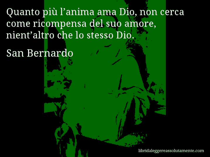 Aforisma di San Bernardo : Quanto più l’anima ama Dio, non cerca come ricompensa del suo amore, nient’altro che lo stesso Dio.