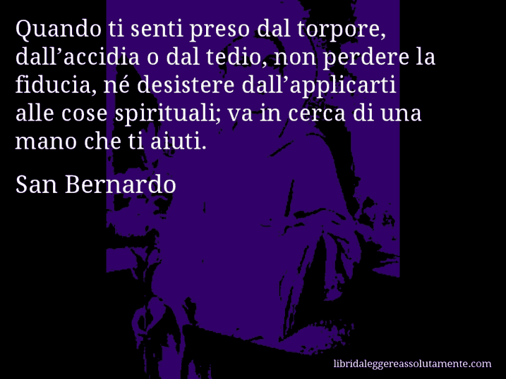 Aforisma di San Bernardo : Quando ti senti preso dal torpore, dall’accidia o dal tedio, non perdere la fiducia, né desistere dall’applicarti alle cose spirituali; va in cerca di una mano che ti aiuti.