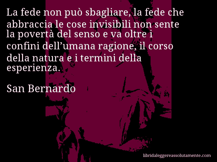 Aforisma di San Bernardo : La fede non può sbagliare, la fede che abbraccia le cose invisibili non sente la povertà del senso e va oltre i confini dell’umana ragione, il corso della natura e i termini della esperienza.