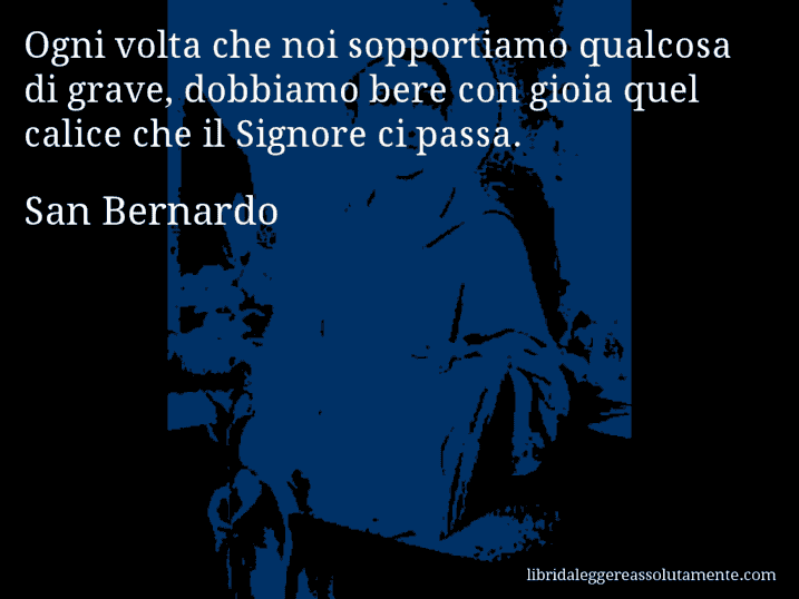 Aforisma di San Bernardo : Ogni volta che noi sopportiamo qualcosa di grave, dobbiamo bere con gioia quel calice che il Signore ci passa. Aforisma di San Bernardo : Ogni volta che noi sopportiamo qualcosa di grave, dobbiamo bere con gioia quel calice che il Signore ci passa.