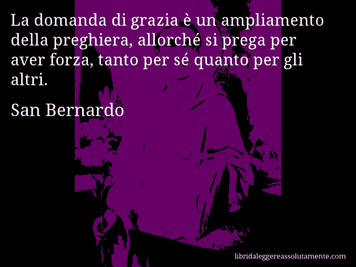 Aforisma di San Bernardo : La domanda di grazia è un ampliamento della preghiera, allorché si prega per aver forza, tanto per sé quanto per gli altri.