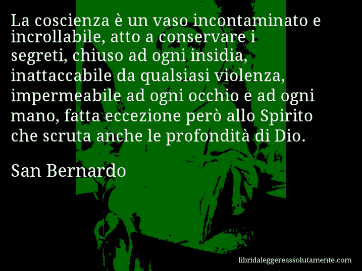 Aforisma di San Bernardo : La coscienza è un vaso incontaminato e incrollabile, atto a conservare i segreti, chiuso ad ogni insidia, inattaccabile da qualsiasi violenza, impermeabile ad ogni occhio e ad ogni mano, fatta eccezione però allo Spirito che scruta anche le profondità di Dio.