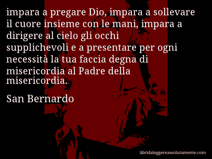 Aforisma di San Bernardo : impara a pregare Dio, impara a sollevare il cuore insieme con le mani, impara a dirigere al cielo gli occhi supplichevoli e a presentare per ogni necessità la tua faccia degna di misericordia al Padre della misericordia.