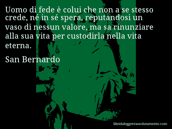 Aforisma di San Bernardo : Uomo di fede è colui che non a se stesso crede, né in sé spera, reputandosi un vaso di nessun valore, ma sa rinunziare alla sua vita per custodirla nella vita eterna.