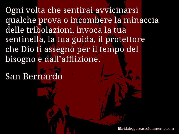 Aforisma di San Bernardo : Ogni volta che sentirai avvicinarsi qualche prova o incombere la minaccia delle tribolazioni, invoca la tua sentinella, la tua guida, il protettore che Dio ti assegnò per il tempo del bisogno e dall’afflizione.