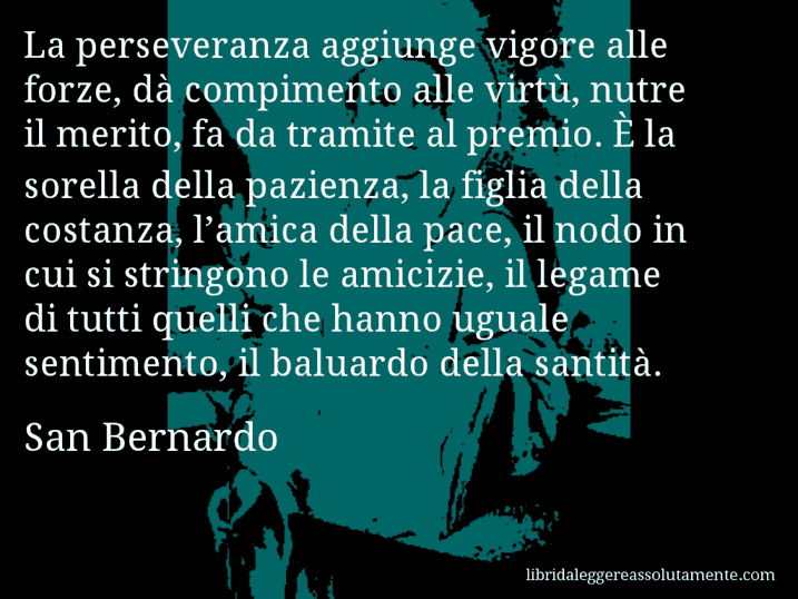 Aforisma di San Bernardo : La perseveranza aggiunge vigore alle forze, dà compimento alle virtù, nutre il merito, fa da tramite al premio. È la sorella della pazienza, la figlia della costanza, l’amica della pace, il nodo in cui si stringono le amicizie, il legame di tutti quelli che hanno uguale sentimento, il baluardo della santità.