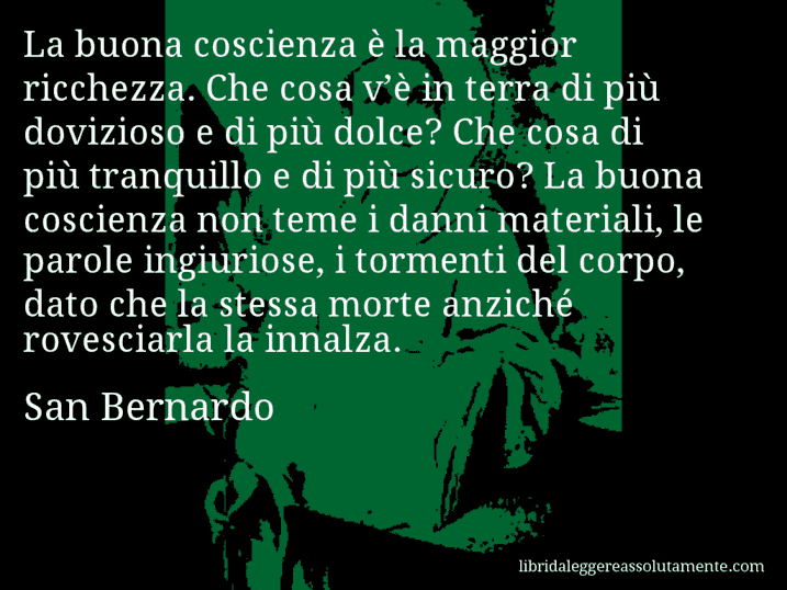 Aforisma di San Bernardo : La buona coscienza è la maggior ricchezza. Che cosa v’è in terra di più dovizioso e di più dolce? Che cosa di più tranquillo e di più sicuro? La buona coscienza non teme i danni materiali, le parole ingiuriose, i tormenti del corpo, dato che la stessa morte anziché rovesciarla la innalza.