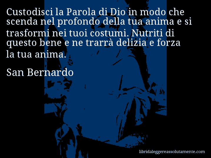 Aforisma di San Bernardo : Custodisci la Parola di Dio in modo che scenda nel profondo della tua anima e si trasformi nei tuoi costumi. Nutriti di questo bene e ne trarrà delizia e forza la tua anima.