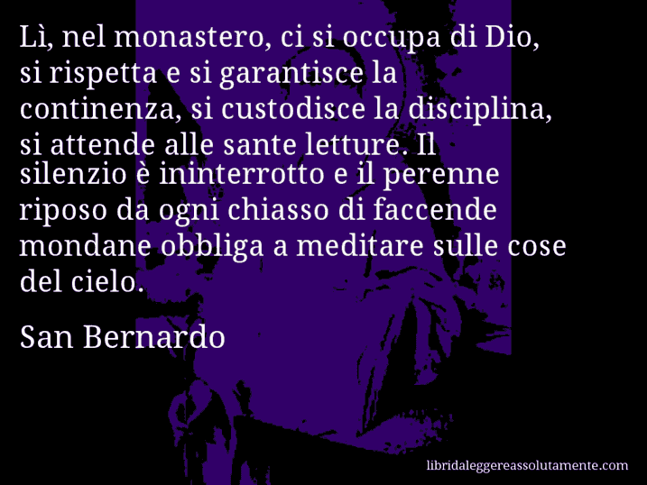 Aforisma di San Bernardo : Lì, nel monastero, ci si occupa di Dio, si rispetta e si garantisce la continenza, si custodisce la disciplina, si attende alle sante letture. Il silenzio è ininterrotto e il perenne riposo da ogni chiasso di faccende mondane obbliga a meditare sulle cose del cielo. Aforisma di San Bernardo : Lì, nel monastero, ci si occupa di Dio, si rispetta e si garantisce la continenza, si custodisce la disciplina, si attende alle sante letture. Il silenzio è ininterrotto e il perenne riposo da ogni chiasso di faccende mondane obbliga a meditare sulle cose del cielo.