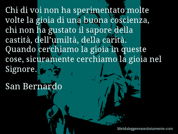 Aforisma di San Bernardo : Chi di voi non ha sperimentato molte volte la gioia di una buona coscienza, chi non ha gustato il sapore della castità, dell’umiltà, della carità. Quando cerchiamo la gioia in queste cose, sicuramente cerchiamo la gioia nel Signore.