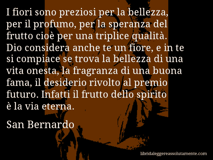 Aforisma di San Bernardo : I fiori sono preziosi per la bellezza, per il profumo, per la speranza del frutto cioè per una triplice qualità. Dio considera anche te un fiore, e in te si compiace se trova la bellezza di una vita onesta, la fragranza di una buona fama, il desiderio rivolto al premio futuro. Infatti il frutto dello spirito è la via eterna.