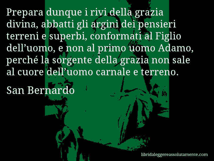Aforisma di San Bernardo : Prepara dunque i rivi della grazia divina, abbatti gli argini dei pensieri terreni e superbi, conformati al Figlio dell’uomo, e non al primo uomo Adamo, perché la sorgente della grazia non sale al cuore dell’uomo carnale e terreno.