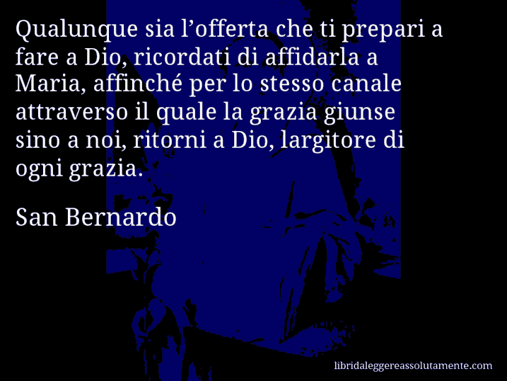 Aforisma di San Bernardo : Qualunque sia l’offerta che ti prepari a fare a Dio, ricordati di affidarla a Maria, affinché per lo stesso canale attraverso il quale la grazia giunse sino a noi, ritorni a Dio, largitore di ogni grazia.