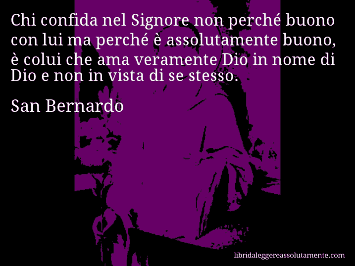 Aforisma di San Bernardo : Chi confida nel Signore non perché buono con lui ma perché è assolutamente buono, è colui che ama veramente Dio in nome di Dio e non in vista di se stesso.