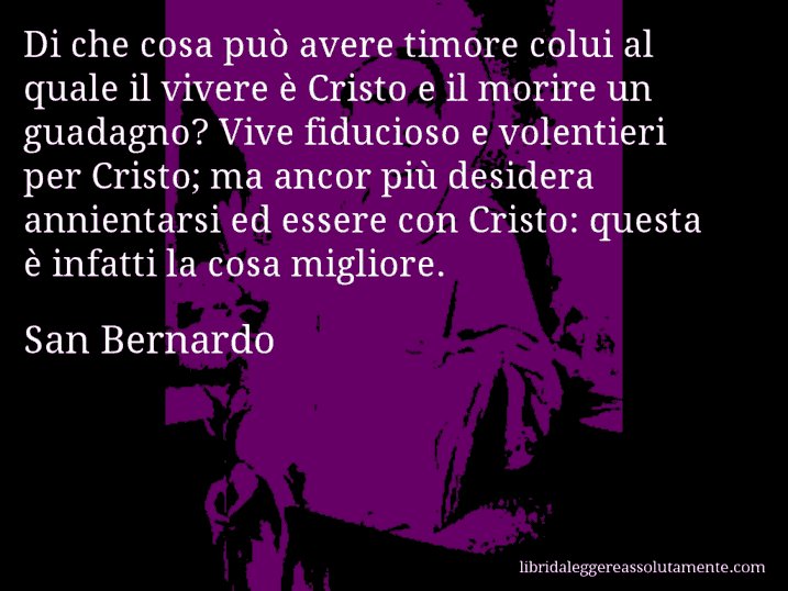 Aforisma di San Bernardo : Di che cosa può avere timore colui al quale il vivere è Cristo e il morire un guadagno? Vive fiducioso e volentieri per Cristo; ma ancor più desidera annientarsi ed essere con Cristo: questa è infatti la cosa migliore.