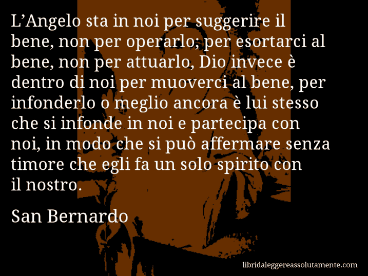 Aforisma di San Bernardo : L’Angelo sta in noi per suggerire il bene, non per operarlo; per esortarci al bene, non per attuarlo, Dio invece è dentro di noi per muoverci al bene, per infonderlo o meglio ancora è lui stesso che si infonde in noi e partecipa con noi, in modo che si può affermare senza timore che egli fa un solo spirito con il nostro.