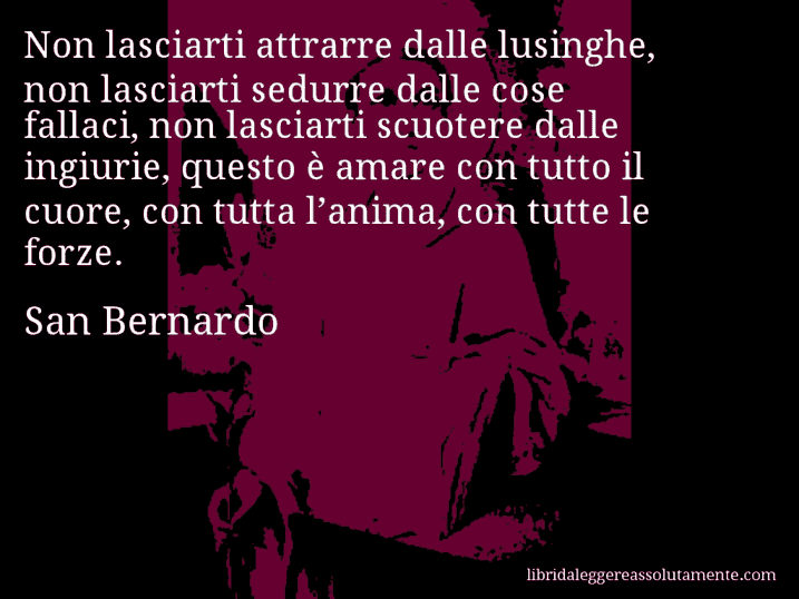 Aforisma di San Bernardo : Non lasciarti attrarre dalle lusinghe, non lasciarti sedurre dalle cose fallaci, non lasciarti scuotere dalle ingiurie, questo è amare con tutto il cuore, con tutta l’anima, con tutte le forze.