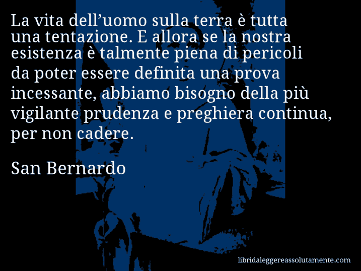 Aforisma di San Bernardo : La vita dell’uomo sulla terra è tutta una tentazione. E allora se la nostra esistenza è talmente piena di pericoli da poter essere definita una prova incessante, abbiamo bisogno della più vigilante prudenza e preghiera continua, per non cadere.