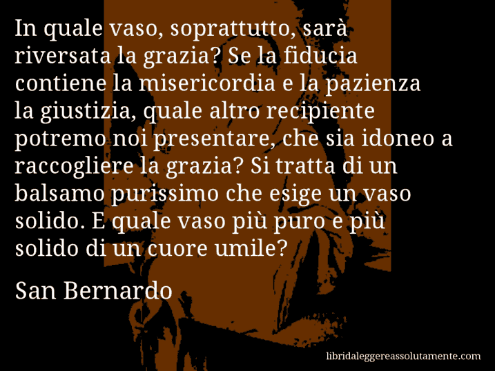 Aforisma di San Bernardo : In quale vaso, soprattutto, sarà riversata la grazia? Se la fiducia contiene la misericordia e la pazienza la giustizia, quale altro recipiente potremo noi presentare, che sia idoneo a raccogliere la grazia? Si tratta di un balsamo purissimo che esige un vaso solido. E quale vaso più puro e più solido di un cuore umile?