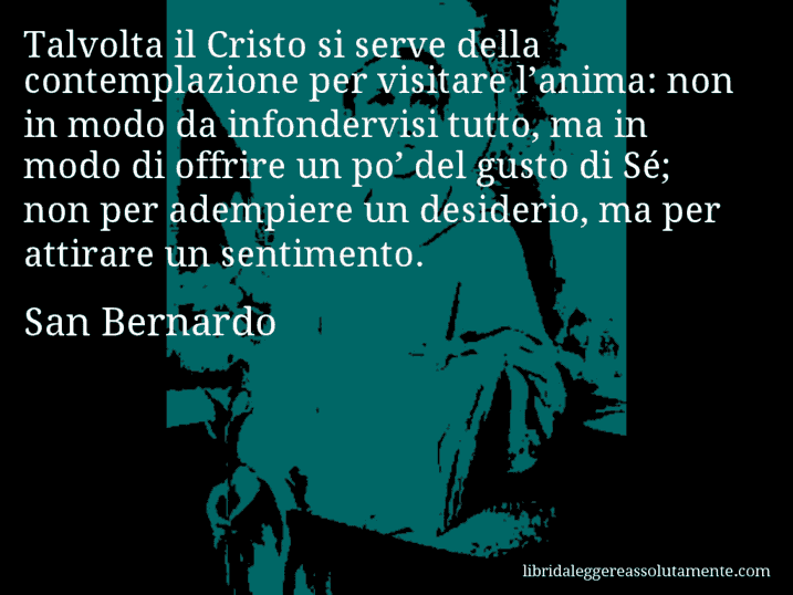 Aforisma di San Bernardo : Talvolta il Cristo si serve della contemplazione per visitare l’anima: non in modo da infondervisi tutto, ma in modo di offrire un po’ del gusto di Sé; non per adempiere un desiderio, ma per attirare un sentimento.