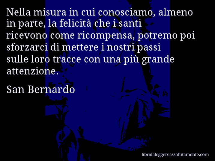 Aforisma di San Bernardo : Nella misura in cui conosciamo, almeno in parte, la felicità che i santi ricevono come ricompensa, potremo poi sforzarci di mettere i nostri passi sulle loro tracce con una più grande attenzione.