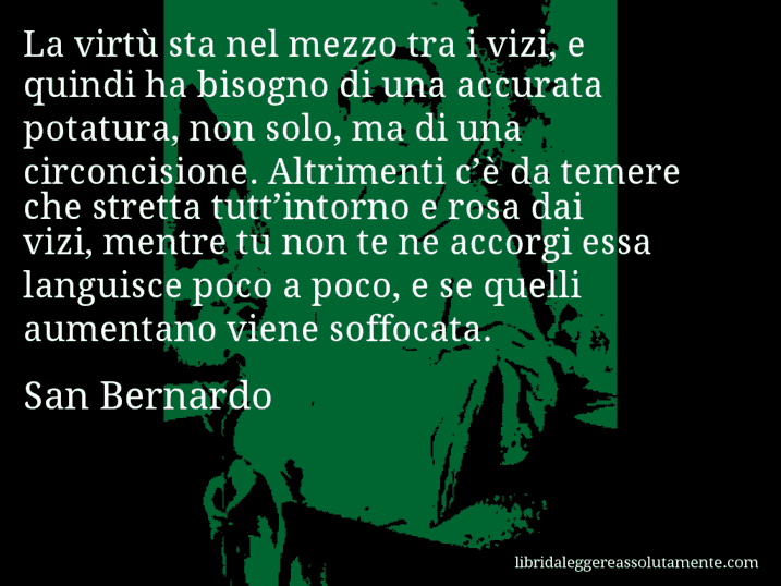 Aforisma di San Bernardo : La virtù sta nel mezzo tra i vizi, e quindi ha bisogno di una accurata potatura, non solo, ma di una circoncisione. Altrimenti c’è da temere che stretta tutt’intorno e rosa dai vizi, mentre tu non te ne accorgi essa languisce poco a poco, e se quelli aumentano viene soffocata.